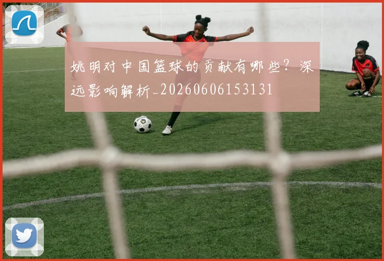 姚明对中国篮球的贡献有哪些？深远影响解析_20260606153131