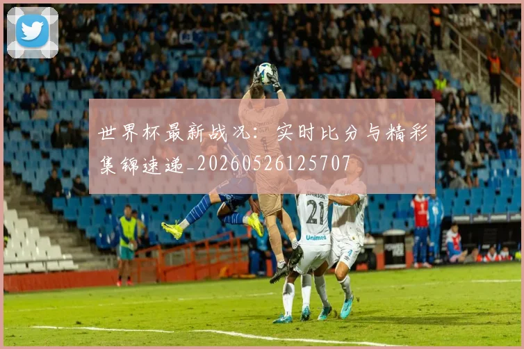 世界杯最新战况:实时比分与精彩集锦速递_20260526125707