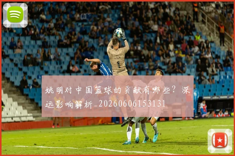 姚明对中国篮球的贡献有哪些?深远影响解析_20260606153131