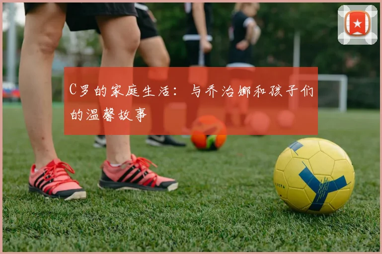 C罗的家庭生活:与乔治娜和孩子们的温馨故事