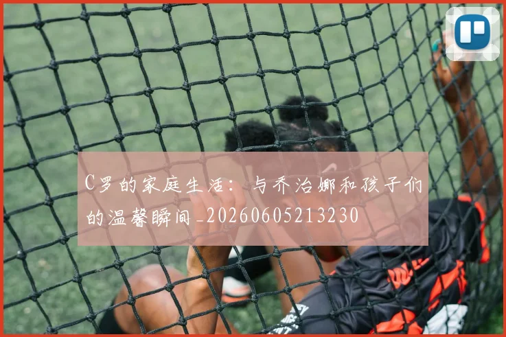 C罗的家庭生活:与乔治娜和孩子们的温馨瞬间_20260605213230