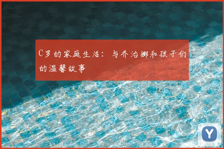 C罗的家庭生活:与乔治娜和孩子们的温馨故事