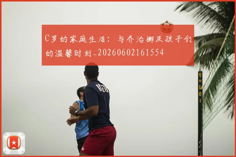 C罗的家庭生活:与乔治娜及孩子们的温馨时刻_20260602161554