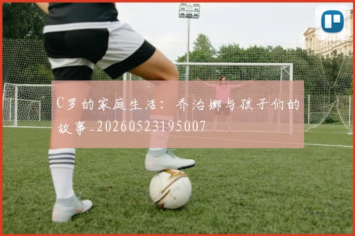 C罗的家庭生活:乔治娜与孩子们的故事_20260523195007