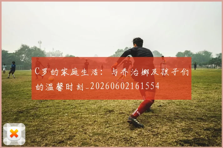 C罗的家庭生活:与乔治娜及孩子们的温馨时刻_20260602161554