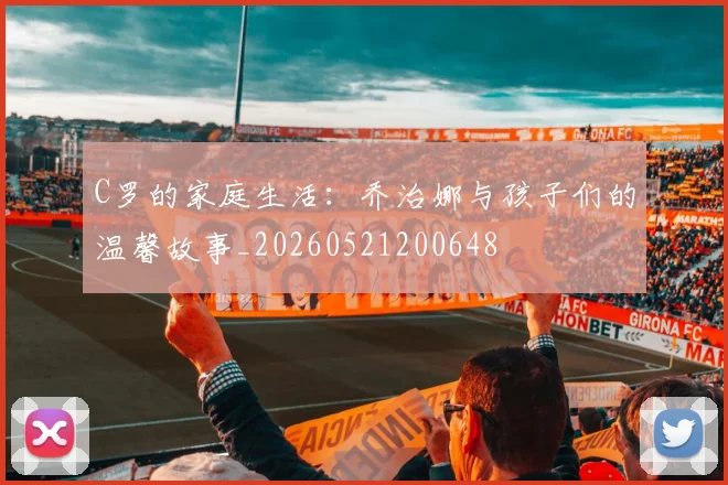 C罗的家庭生活：乔治娜与孩子们的温馨故事_20260521200648
