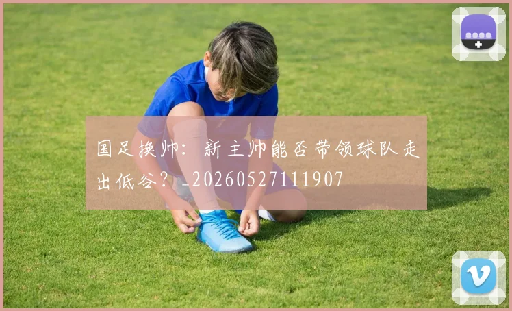 国足换帅:新主帅能否带领球队走出低谷?_20260527111907