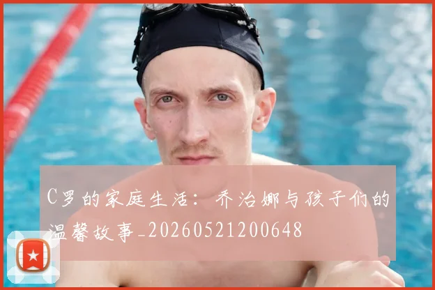 C罗的家庭生活：乔治娜与孩子们的温馨故事_20260521200648