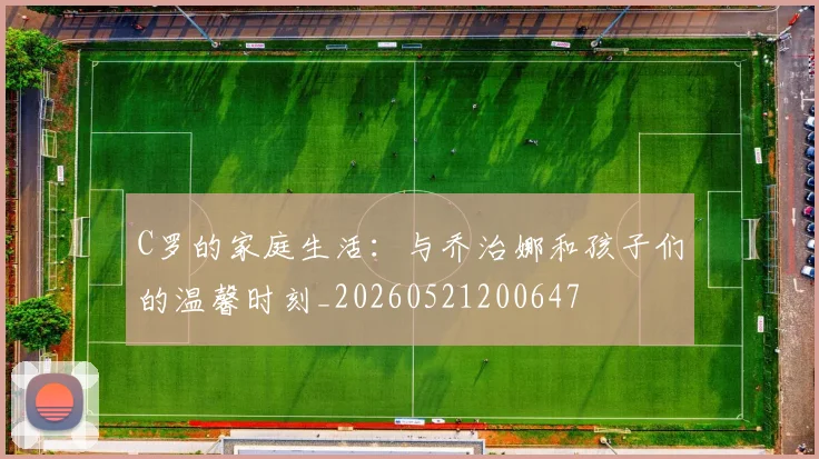 C罗的家庭生活:与乔治娜和孩子们的温馨时刻_20260521200647